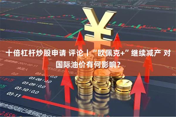 十倍杠杆炒股申请 评论丨“欧佩克+”继续减产 对国际油价有何影响？