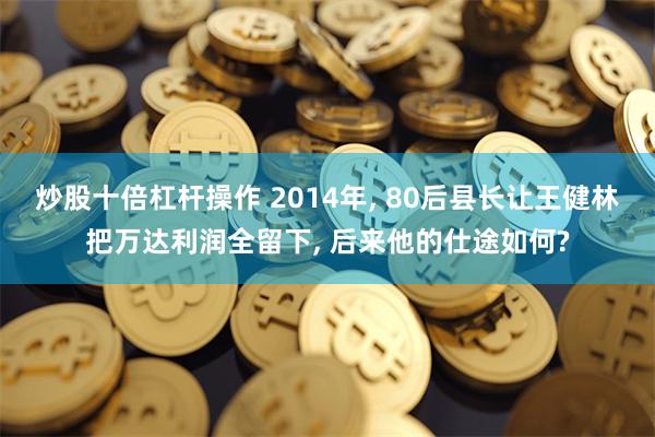 炒股十倍杠杆操作 2014年, 80后县长让王健林把万达利润全留下, 后来他的仕途如何?