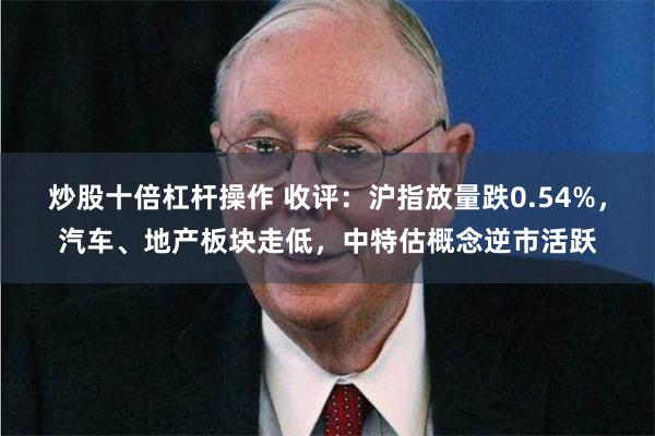 炒股十倍杠杆操作 收评：沪指放量跌0.54%，汽车、地产板块走低，中特估概念逆市活跃