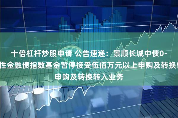 十倍杠杆炒股申请 公告速递：景顺长城中债0-3年政策性金融债指数基金暂停接受伍佰万元以上申购及转换转入业务