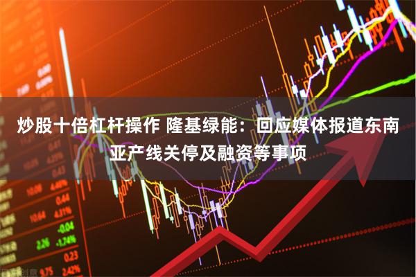炒股十倍杠杆操作 隆基绿能：回应媒体报道东南亚产线关停及融资等事项