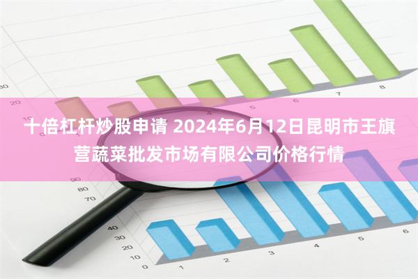 十倍杠杆炒股申请 2024年6月12日昆明市王旗营蔬菜批发市场有限公司价格行情