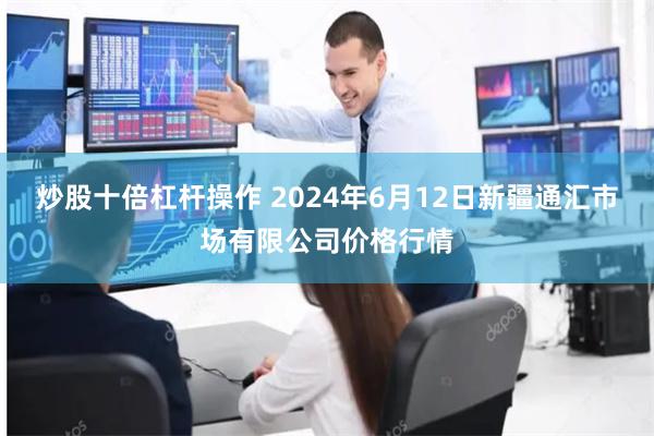 炒股十倍杠杆操作 2024年6月12日新疆通汇市场有限公司价格行情