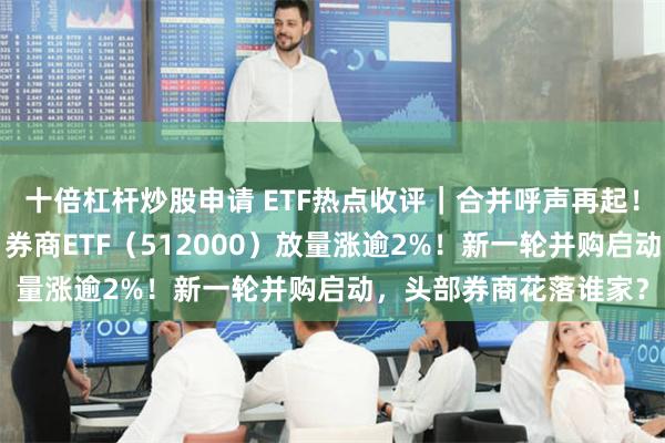 十倍杠杆炒股申请 ETF热点收评｜合并呼声再起！海通+国君携手飙涨，券商ETF（512000）放量涨逾2%！新一轮并购启动，头部券商花落谁家？