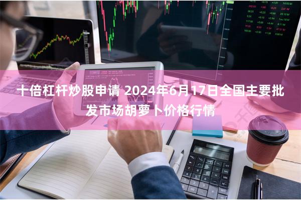 十倍杠杆炒股申请 2024年6月17日全国主要批发市场胡萝卜价格行情