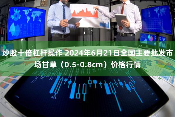 炒股十倍杠杆操作 2024年6月21日全国主要批发市场甘草（0.5-0.8cm）价格行情