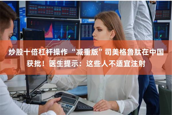 炒股十倍杠杆操作 “减重版”司美格鲁肽在中国获批！医生提示：这些人不适宜注射