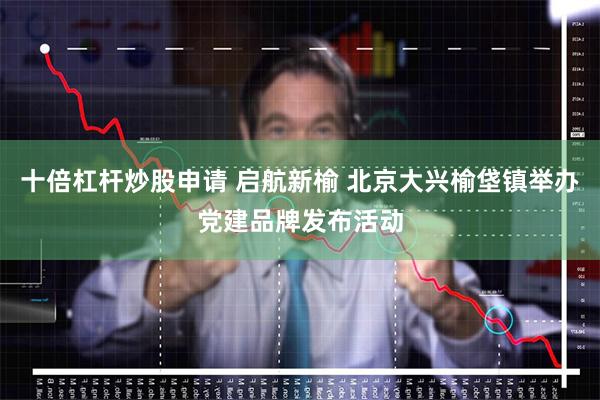 十倍杠杆炒股申请 启航新榆 北京大兴榆垡镇举办党建品牌发布活动