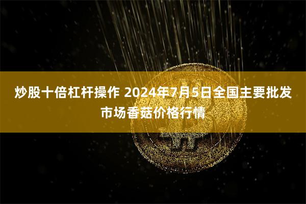 炒股十倍杠杆操作 2024年7月5日全国主要批发市场香菇价格行情