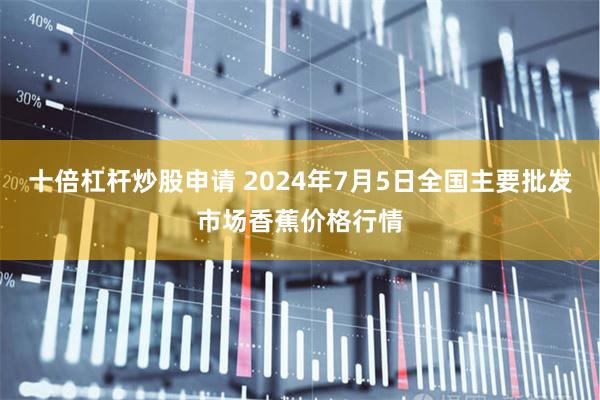 十倍杠杆炒股申请 2024年7月5日全国主要批发市场香蕉价格行情