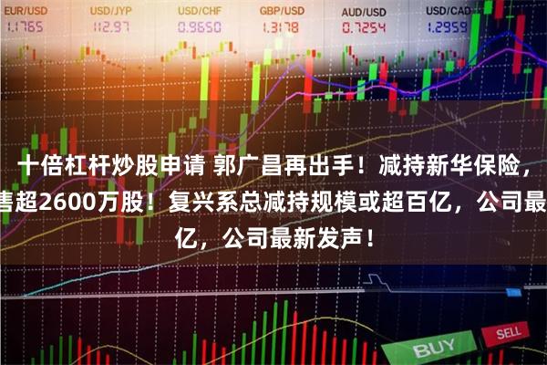 十倍杠杆炒股申请 郭广昌再出手！减持新华保险，一天抛售超2600万股！复兴系总减持规模或超百亿，公司最新发声！