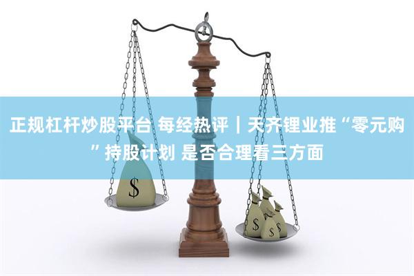 正规杠杆炒股平台 每经热评｜天齐锂业推“零元购”持股计划 是否合理看三方面