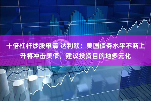 十倍杠杆炒股申请 达利欧：美国债务水平不断上升将冲击美债，建议投资目的地多元化