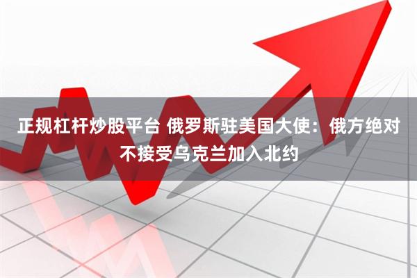正规杠杆炒股平台 俄罗斯驻美国大使：俄方绝对不接受乌克兰加入北约