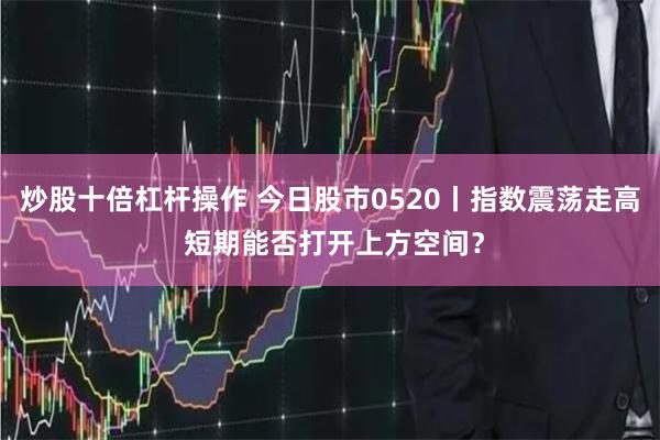 炒股十倍杠杆操作 今日股市0520丨指数震荡走高 短期能否打开上方空间？