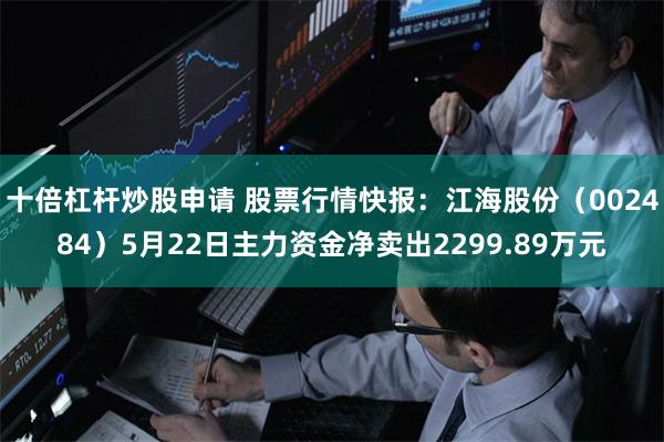 十倍杠杆炒股申请 股票行情快报：江海股份（002484）5月22日主力资金净卖出2299.89万元