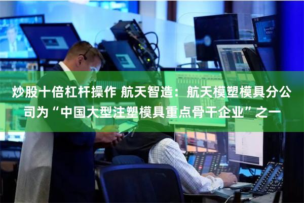 炒股十倍杠杆操作 航天智造：航天模塑模具分公司为“中国大型注塑模具重点骨干企业”之一