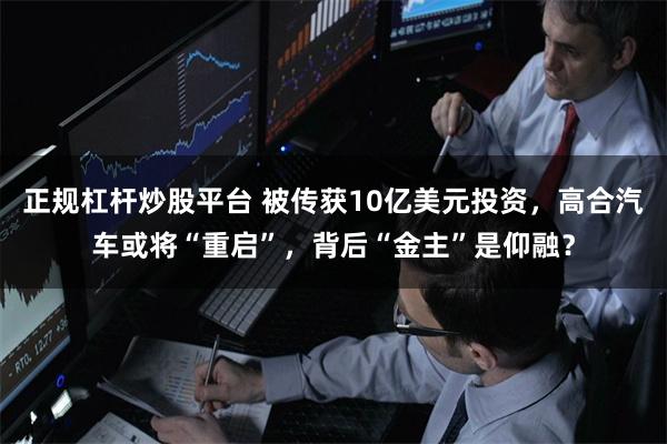正规杠杆炒股平台 被传获10亿美元投资，高合汽车或将“重启”，背后“金主”是仰融？