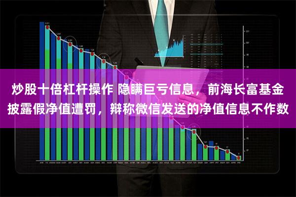 炒股十倍杠杆操作 隐瞒巨亏信息，前海长富基金披露假净值遭罚，辩称微信发送的净值信息不作数