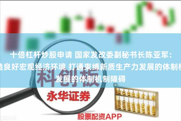十倍杠杆炒股申请 国家发改委副秘书长陈亚军：积极营造良好宏观经济环境 打通束缚新质生产力发展的体制机制障碍