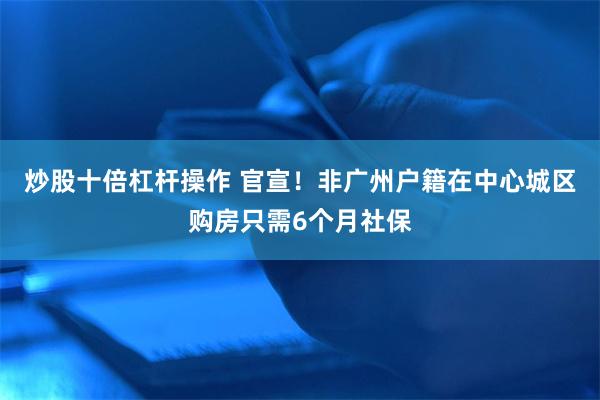 炒股十倍杠杆操作 官宣！非广州户籍在中心城区购房只需6个月社保