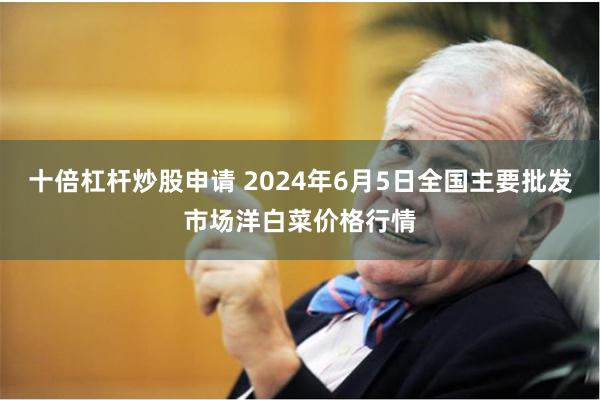 十倍杠杆炒股申请 2024年6月5日全国主要批发市场洋白菜价格行情