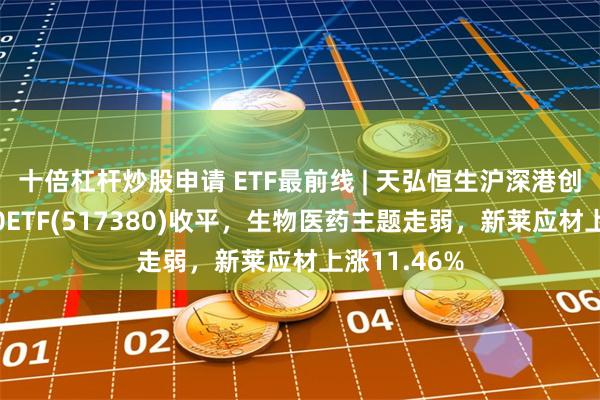 十倍杠杆炒股申请 ETF最前线 | 天弘恒生沪深港创新药精选50ETF(517380)收平，生物医药主题走弱，新莱应材上涨11.46%