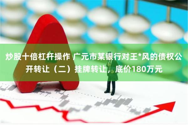 炒股十倍杠杆操作 广元市某银行对王*风的债权公开转让（二）挂牌转让，底价180万元
