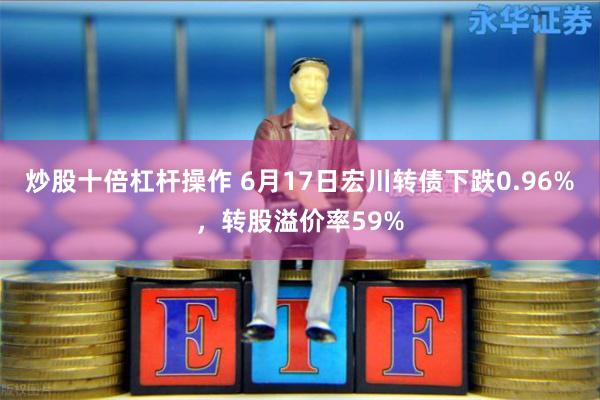 炒股十倍杠杆操作 6月17日宏川转债下跌0.96%，转股溢价率59%