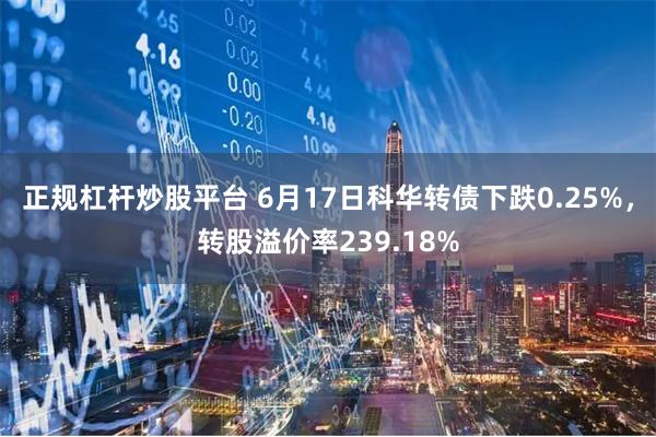 正规杠杆炒股平台 6月17日科华转债下跌0.25%，转股溢价率239.18%