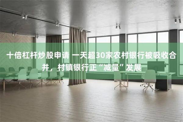 十倍杠杆炒股申请 一天超30家农村银行被吸收合并，村镇银行正“减量”发展