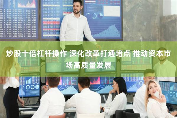 炒股十倍杠杆操作 深化改革打通堵点 推动资本市场高质量发展