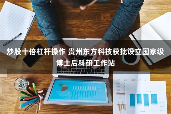 炒股十倍杠杆操作 贵州东方科技获批设立国家级博士后科研工作站
