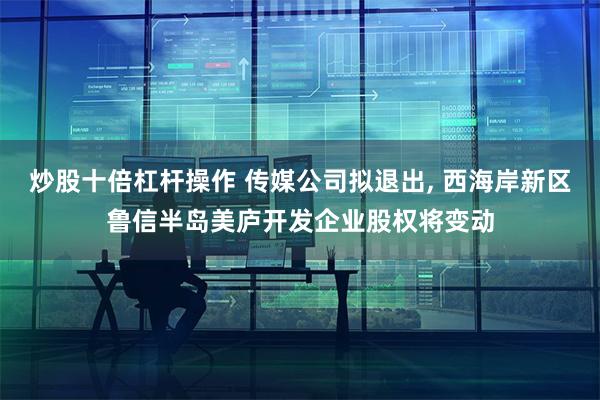 炒股十倍杠杆操作 传媒公司拟退出, 西海岸新区鲁信半岛美庐开发企业股权将变动