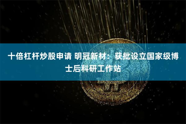 十倍杠杆炒股申请 明冠新材：获批设立国家级博士后科研工作站