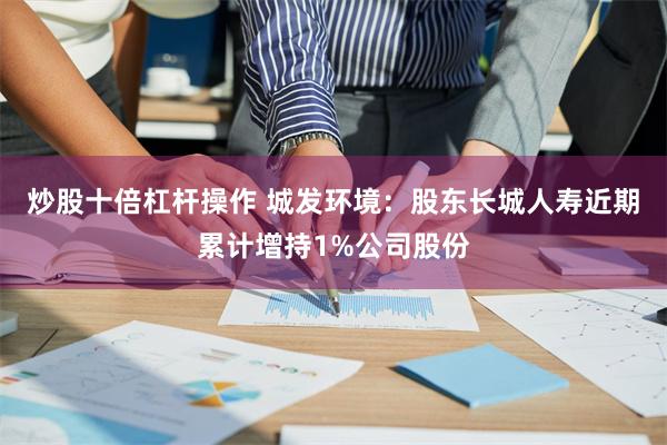 炒股十倍杠杆操作 城发环境：股东长城人寿近期累计增持1%公司股份