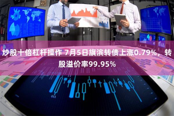 炒股十倍杠杆操作 7月5日旗滨转债上涨0.79%，转股溢价率99.95%