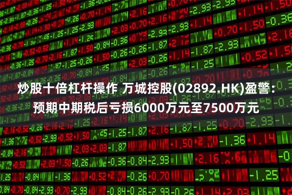 炒股十倍杠杆操作 万城控股(02892.HK)盈警：预期中期税后亏损6000万元至7500万元