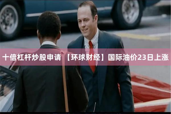 十倍杠杆炒股申请 【环球财经】国际油价23日上涨