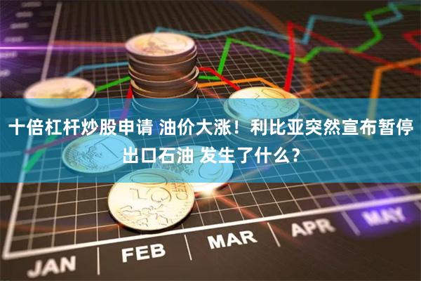 十倍杠杆炒股申请 油价大涨！利比亚突然宣布暂停出口石油 发生了什么？