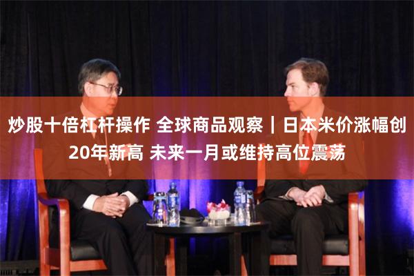 炒股十倍杠杆操作 全球商品观察｜日本米价涨幅创20年新高 未来一月或维持高位震荡