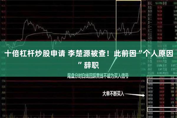 十倍杠杆炒股申请 李楚源被查！此前因“个人原因”辞职