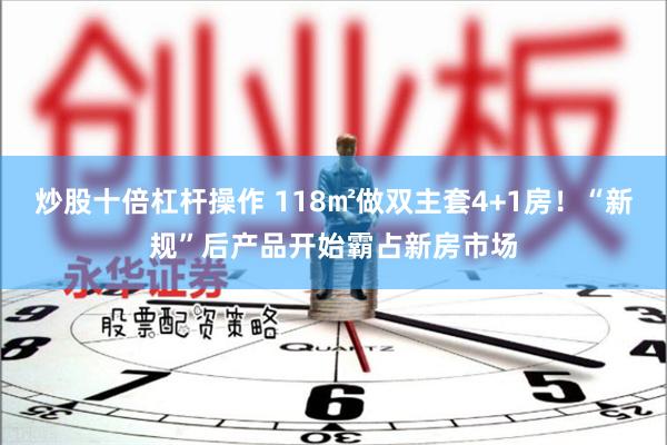 炒股十倍杠杆操作 118㎡做双主套4+1房！“新规”后产品开始霸占新房市场