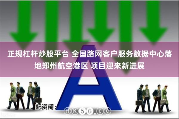 正规杠杆炒股平台 全国路网客户服务数据中心落地郑州航空港区 项目迎来新进展