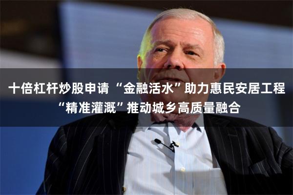 十倍杠杆炒股申请 “金融活水”助力惠民安居工程 “精准灌溉”推动城乡高质量融合