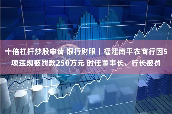 十倍杠杆炒股申请 银行财眼｜福建南平农商行因5项违规被罚款250万元 时任董事长、行长被罚