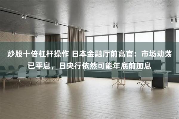 炒股十倍杠杆操作 日本金融厅前高官：市场动荡已平息，日央行依然可能年底前加息
