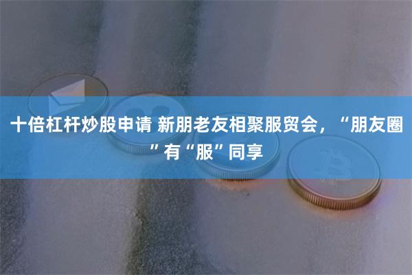 十倍杠杆炒股申请 新朋老友相聚服贸会，“朋友圈”有“服”同享