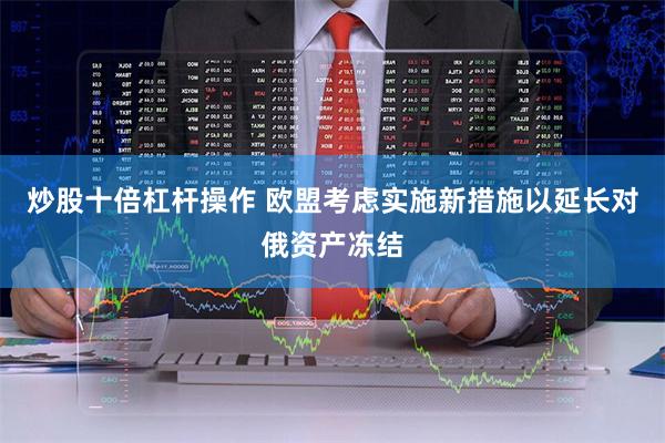 炒股十倍杠杆操作 欧盟考虑实施新措施以延长对俄资产冻结