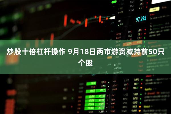 炒股十倍杠杆操作 9月18日两市游资减持前50只个股